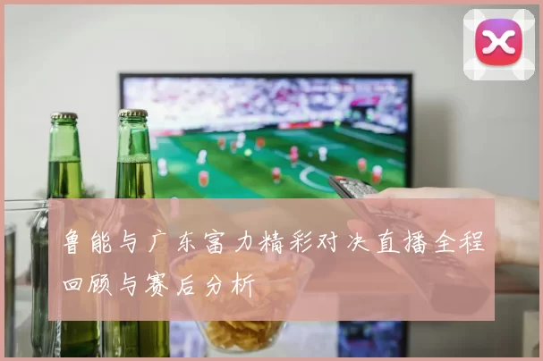 鲁能与广东富力精彩对决直播全程回顾与赛后分析