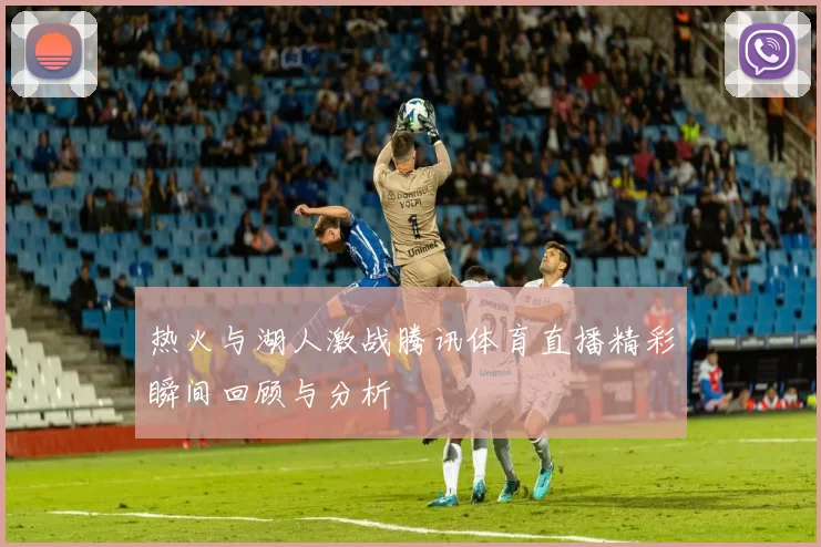 热火与湖人激战腾讯体育直播精彩瞬间回顾与分析