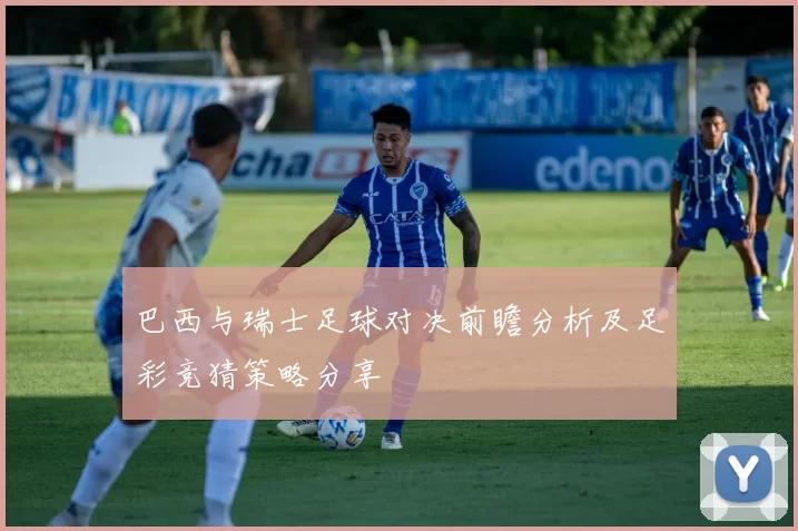 巴西与瑞士足球对决前瞻分析及足彩竞猜策略分享