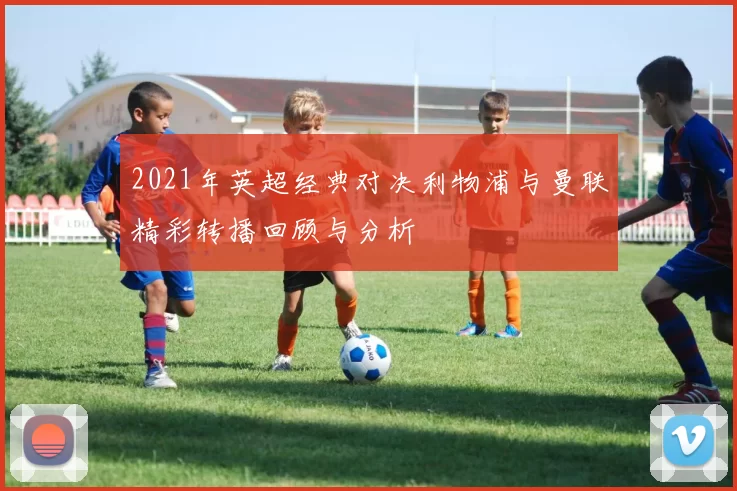 2021年英超经典对决利物浦与曼联精彩转播回顾与分析