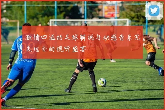 激情四溢的足球解说与动感音乐完美结合的视听盛宴