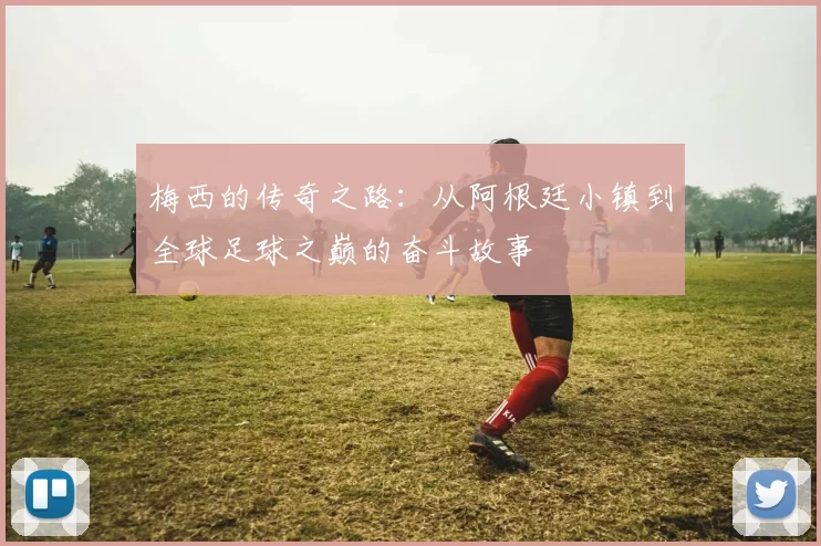 梅西的传奇之路：从阿根廷小镇到全球足球之巅的奋斗故事