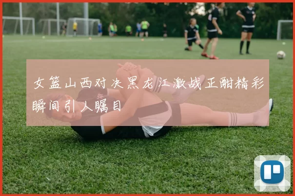 女篮山西对决黑龙江激战正酣精彩瞬间引人瞩目