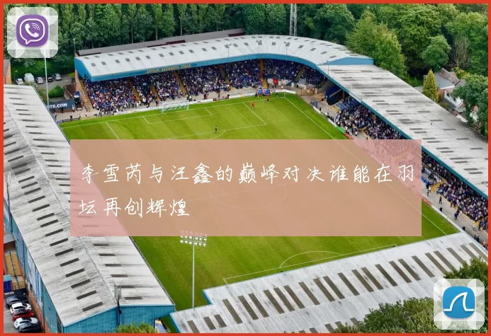 李雪芮与汪鑫的巅峰对决谁能在羽坛再创辉煌