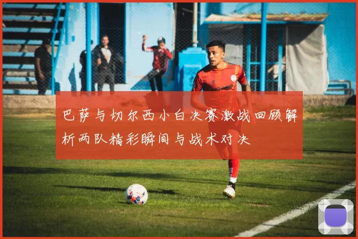 巴萨与切尔西小白决赛激战回顾解析两队精彩瞬间与战术对决