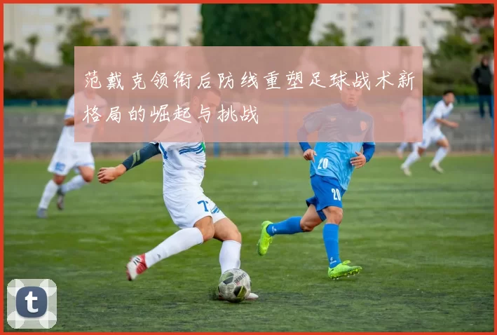 范戴克领衔后防线重塑足球战术新格局的崛起与挑战