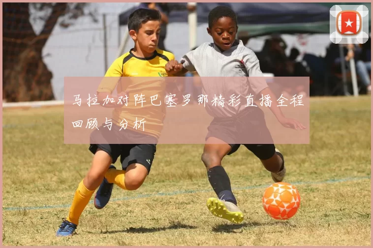 马拉加对阵巴塞罗那精彩直播全程回顾与分析