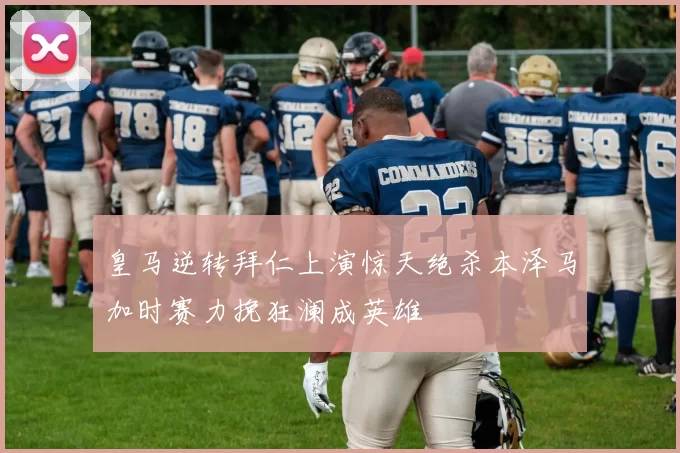 皇马逆转拜仁上演惊天绝杀本泽马加时赛力挽狂澜成英雄