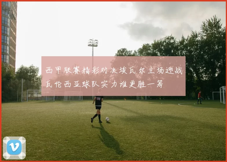 西甲联赛精彩对决埃瓦尔主场迎战瓦伦西亚球队实力谁更胜一筹