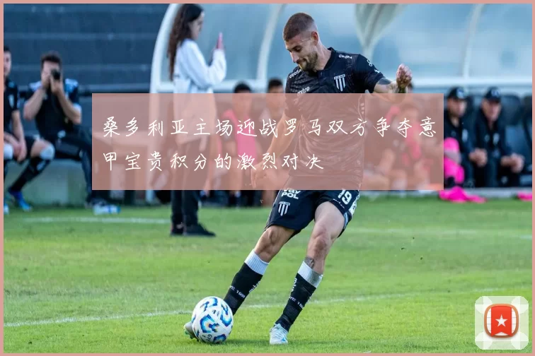 桑多利亚主场迎战罗马双方争夺意甲宝贵积分的激烈对决