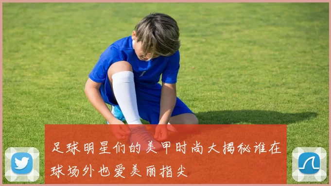 足球明星们的美甲时尚大揭秘谁在球场外也爱美丽指尖